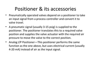 Positioner & its accessories
• Pneumatically operated valves depend on a positioner to take
an input signal from a process controller and convert it to
valve travel.
• A pneumatic signal (usually 3-15 psig) is supplied to the
positioner. The positioner translates this to a required valve
position and supplies the valve actuator with the required air
pressure to move the valve to the correct position.
• Analog I/P Positioner—This positioner performs the same
function as the one above, but uses electrical current (usually
4-20 mA) instead of air as the input signal.
 