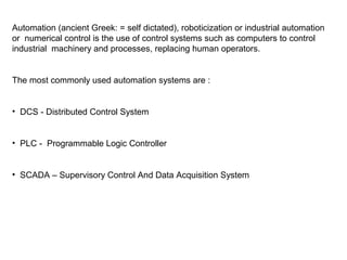 Automation (ancient Greek: = self dictated), roboticization or industrial automation
or numerical control is the use of control systems such as computers to control
industrial machinery and processes, replacing human operators.
The most commonly used automation systems are :
• DCS - Distributed Control System
• PLC - Programmable Logic Controller
• SCADA – Supervisory Control And Data Acquisition System
 