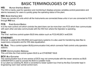 BASIC TERMINOLOGIES OF DCS
HIS: Human Interface Station
The HIS is mainly used for operation and monitoring-it displays process variables,control parameters and
alarms necessary for users to quickly grasp the operating status of the plant.
NIU: Node Interface Unit
These are remote I/O units which all the Instruments are connected.these units in turn are connected to FCS
through RIO bus.
FCS: Field Control Station
It is the main control unit which controls the plant.there can be more than one FCS which then communicate
with each other and also communicate with the HIS from where the Operator is operating.
Vnet:
The Vnet real time control system BUS links station such as FCS,HIS,BCV andCGW.
ETHERNET:
Ethernet is used to link HIS,ENG and supervisory systems.it is also used for transferring data files to
supervisory computers and for HIS data equalization.
RL Bus: This a control system BUS(communication link) which connects Field control units,operators
stations.
CGW: Communication Gateway
This unit links the Vnet control system BUS to an ETHERNET BUS
BCV: Bus Converter
The communication bus of one version of DCS may not communicate with the newer versions so BUS
CONVERTER is used to convert the BUS to suitable mode.
In our plant our existing RL BUS is converted to newer system bus Vnet by the Bus Converter kept in
Engineering room near central control room.
 