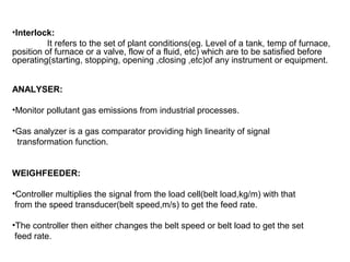 •Interlock:
It refers to the set of plant conditions(eg. Level of a tank, temp of furnace,
position of furnace or a valve, flow of a fluid, etc) which are to be satisfied before
operating(starting, stopping, opening ,closing ,etc)of any instrument or equipment.
ANALYSER:
•Monitor pollutant gas emissions from industrial processes.
•Gas analyzer is a gas comparator providing high linearity of signal
transformation function.
WEIGHFEEDER:
•Controller multiplies the signal from the load cell(belt load,kg/m) with that
from the speed transducer(belt speed,m/s) to get the feed rate.
•The controller then either changes the belt speed or belt load to get the set
feed rate.
 