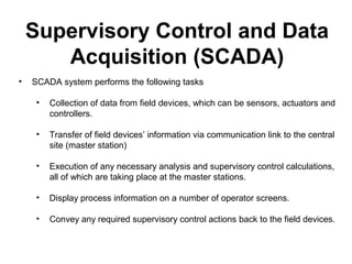 • SCADA system performs the following tasks
• Collection of data from field devices, which can be sensors, actuators and
controllers.
• Transfer of field devices’ information via communication link to the central
site (master station)
• Execution of any necessary analysis and supervisory control calculations,
all of which are taking place at the master stations.
• Display process information on a number of operator screens.
• Convey any required supervisory control actions back to the field devices.
Supervisory Control and Data
Acquisition (SCADA)
 