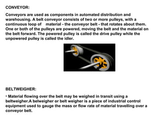 CONVEYOR:
Conveyors are used as components in automated distribution and
warehousing. A belt conveyor consists of two or more pulleys, with a
continuous loop of material - the conveyor belt - that rotates about them.
One or both of the pulleys are powered, moving the belt and the material on
the belt forward. The powered pulley is called the drive pulley while the
unpowered pulley is called the idler.
BELTWEIGHER:
• Material flowing over the belt may be weighed in transit using a
beltweigher.A belweigher or belt weigher is a piece of industrial control
equipment used to gauge the mass or flow rate of material travelling over a
conveyor belt.
 