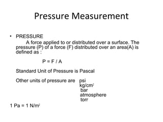 Pressure Measurement
• PRESSURE
A force applied to or distributed over a surface. The
pressure (P) of a force (F) distributed over an area(A) is
defined as :
P = F / A
Standard Unit of Pressure is Pascal
Other units of pressure are psi
kg/cm2
bar
atmosphere
torr
1 Pa = 1 N/m2
 