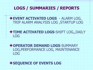 LOGS / SUMMARIES / REPORTS EVENT ACTIVATED LOGS   - ALARM LOG, TRIP ALARM ANALYSIS LOG ,STARTUP LOG  TIME ACTIVATED LOGS -SHIFT LOG,,DAILY LOG OPERATOR DEMAND LOGS -SUMMARY LOG,PERFORMANCE LOG, MAINTENANCE LOG SEQUENCE OF EVENTS LOG   