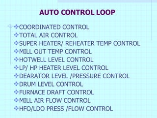 AUTO CONTROL LOOP COORDINATED CONTROL TOTAL AIR CONTROL SUPER HEATER/ REHEATER TEMP CONTROL MILL OUT TEMP CONTROL HOTWELL LEVEL CONTROL LP/ HP HEATER LEVEL CONTROL DEARATOR LEVEL /PRESSURE CONTROL DRUM LEVEL CONTROL FURNACE DRAFT CONTROL MILL AIR FLOW CONTROL HFO/LDO PRESS /FLOW CONTROL 