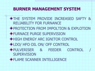 BURNER MANAGEMENT SYSTEM THE SYSTEM PROVIDE INCREASED SAFTY & RELIABILITY FOR FURNANCE PROTECTION FROM IMPOLTION & EXPLOTION FURNACE PURGE SUPERVISION HIGH ENERGY ARC IGNITOR CONTROL LDO/ HFO OIL ON/ OFF CONTROL PULVERISER & FEEDER CONTROL / SUPERVISION FLAME SCANNER INTELLIGENCE 
