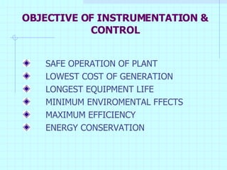 OBJECTIVE OF INSTRUMENTATION & CONTROL SAFE OPERATION OF PLANT LOWEST COST OF GENERATION LONGEST EQUIPMENT LIFE MINIMUM ENVIROMENTAL FFECTS MAXIMUM EFFICIENCY ENERGY CONSERVATION 