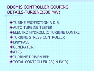DDCMIS CONTROLLER GOUPING DETAILS-TURBINE(500 MW) TUBINE PROTECTION A & B AUTO TURBINE TESTER ELECTRO HYDROLUIC TURBINE CONTRL TURBINE STRESS CONTROLLER LPBYPASS GENERATOR ATRS TURBINE DRIVEN BFP TOTAL CONTROLLER-28(14 PAIR) 
