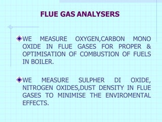 FLUE GAS ANALYSERS WE MEASURE OXYGEN,CARBON MONO OXIDE IN FLUE GASES FOR PROPER & OPTIMISATION OF COMBUSTION OF FUELS IN BOILER. WE MEASURE SULPHER DI OXIDE, NITROGEN OXIDES,DUST DENSITY IN FLUE GASES TO MINIMISE THE ENVIROMENTAL EFFECTS. 