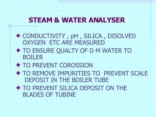 STEAM & WATER ANALYSER CONDUCTIVITY , pH , SILICA , DISOLVED OXYGEN  ETC ARE MEASURED  TO ENSURE QUALTY OF D M WATER TO BOILER TO PREVENT COROSSION TO REMOVE IMPURITIES TO  PREVENT SCALE  DEPOSIT IN THE BOILER TUBE TO PREVENT SILICA DEPOSIT ON THE BLADES OF TUBINE 