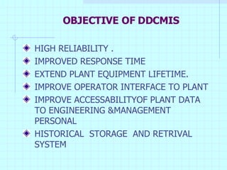 OBJECTIVE OF DDCMIS HIGH RELIABILITY . IMPROVED RESPONSE TIME EXTEND PLANT EQUIPMENT LIFETIME. IMPROVE OPERATOR INTERFACE TO PLANT IMPROVE ACCESSABILITYOF PLANT DATA TO ENGINEERING &MANAGEMENT PERSONAL HISTORICAL  STORAGE  AND RETRIVAL SYSTEM 