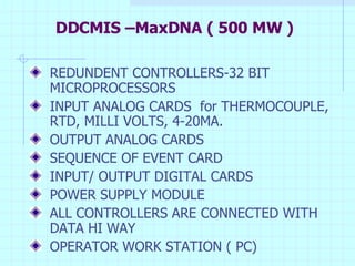 DDCMIS –MaxDNA ( 500 MW ) REDUNDENT CONTROLLERS-32 BIT MICROPROCESSORS INPUT ANALOG CARDS  for THERMOCOUPLE, RTD, MILLI VOLTS, 4-20MA. OUTPUT ANALOG CARDS SEQUENCE OF EVENT CARD INPUT/ OUTPUT DIGITAL CARDS POWER SUPPLY MODULE ALL CONTROLLERS ARE CONNECTED WITH DATA HI WAY OPERATOR WORK STATION ( PC) 