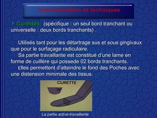  Curettes:Curettes: (spécifique : un seul bord tranchant ou(spécifique : un seul bord tranchant ou
universelle : deux bords tranchants) .universelle : deux bords tranchants) .
Utilisés tant pour les détartrage sus et sous gingivauxUtilisés tant pour les détartrage sus et sous gingivaux
que pour le surfaçage radiculaire.que pour le surfaçage radiculaire.
Sa partie travaillante est constitué d’une lame enSa partie travaillante est constitué d’une lame en
forme de cuillère qui possede 02 bords tranchants.forme de cuillère qui possede 02 bords tranchants.
EElles permettent d'atteindre le fond des Poches aveclles permettent d'atteindre le fond des Poches avec
une distension minimale des tissus.une distension minimale des tissus.
La partie active-travaillanteLa partie active-travaillante
Instrumentation et techniques
 