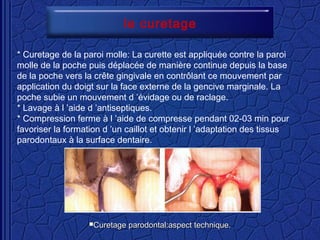 * Curetage de la paroi molle: La curette est appliquée contre la paroi
molle de la poche puis déplacée de manière continue depuis la base
de la poche vers la crête gingivale en contrôlant ce mouvement par
application du doigt sur la face externe de la gencive marginale. La
poche subie un mouvement d ’évidage ou de raclage.
* Lavage à l ’aide d ’antiseptiques.
* Compression ferme à l ’aide de compresse pendant 02-03 min pour
favoriser la formation d ’un caillot et obtenir l ’adaptation des tissus
parodontaux à la surface dentaire.
le curetage
Curetage parodontal:aspect technique.Curetage parodontal:aspect technique.
 