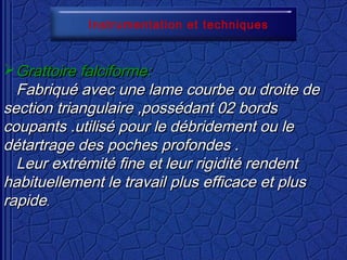 Instrumentation et techniques
Grattoire falciforme:Grattoire falciforme:
Fabriqué avec une lame courbe ou droite deFabriqué avec une lame courbe ou droite de
section triangulaire ,possédant 02 bordssection triangulaire ,possédant 02 bords
coupants .utilisé pour le débridement ou lecoupants .utilisé pour le débridement ou le
détartrage des poches profondes .détartrage des poches profondes .
Leur extrémité fine et leur rigidité rendentLeur extrémité fine et leur rigidité rendent
habituellement le travailhabituellement le travail plus efficace et plusplus efficace et plus
rapiderapide..
 