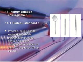 11-Instrumentation11-Instrumentation
chirurgicale :chirurgicale :
11-1.Plateau standard :11-1.Plateau standard :
 Precelle, miroir, sondePrecelle, miroir, sonde
exploratrice, sondeexploratrice, sonde
parodontale graduée,parodontale graduée,
spatule à bouche,spatule à bouche,
seringue à anesthésie etseringue à anesthésie et
canule d’aspiration (fil decanule d’aspiration (fil de
suture).suture).
 