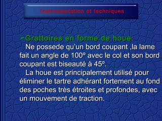 Grattoires en forme de houe:Grattoires en forme de houe:
Ne possede qu’un bord coupant ,la lameNe possede qu’un bord coupant ,la lame
fait un angle de 100fait un angle de 100º avec le col et son bordº avec le col et son bord
coupant est biseauté à 45º.coupant est biseauté à 45º.
La houe est principalement utilisé pourLa houe est principalement utilisé pour
éliminer le tartre adhérant fortement au fondéliminer le tartre adhérant fortement au fond
des poches très étroites et profondes, avecdes poches très étroites et profondes, avec
un mouvement de traction.un mouvement de traction.
Instrumentation et techniques
 