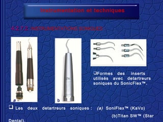 Instrumentation et techniques
4.2.7.2.4.2.7.2. INSTRUMENTATIONS SONIQUES ::
 Les deux detartreurs soniques : (a) SoniFlex™ (KaVo)
(b)Titan SW™ (Star
Formes des inserts
utilisés avec detartreurs
soniques du SonicFlex™.
a b
 
