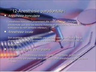 12-Anesthésie parodontale :12-Anesthésie parodontale :
 Anesthésie tronculaireAnesthésie tronculaire
L'anesthésie tronculaire proprement dite n'est utilisée en chirurgieL'anesthésie tronculaire proprement dite n'est utilisée en chirurgie
parodontale que pour les lésions molaires et prémolaires (anesthésieparodontale que pour les lésions molaires et prémolaires (anesthésie
tronculaire du nerf dentaire inférieur).tronculaire du nerf dentaire inférieur).
 Anesthésie localeAnesthésie locale
Son avantage est qu'elle assure une certaine vasoconstriction dans leSon avantage est qu'elle assure une certaine vasoconstriction dans le
champ opératoire et y favorise une meilleure vision par la réduction duchamp opératoire et y favorise une meilleure vision par la réduction du
saignementsaignement..
 Infiltration directe de la papilleInfiltration directe de la papille
L'injection de l'anesthésique dans la papille interdentaire, avant uneL'injection de l'anesthésique dans la papille interdentaire, avant une
gingivectomie par exemple, peut accroître l'effet anesthésique et l'ischémiegingivectomie par exemple, peut accroître l'effet anesthésique et l'ischémie
du tissu.du tissu.
 