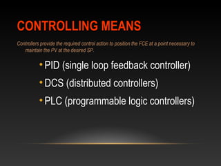 CONTROLLING MEANSCONTROLLING MEANS
Controllers provide the required control action to position the FCE at a point necessary to
maintain the PV at the desired SP.
•PID (single loop feedback controller)
•DCS (distributed controllers)
•PLC (programmable logic controllers)
 