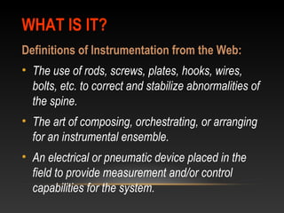 WHAT IS IT?WHAT IS IT?
Definitions of Instrumentation from the Web:
• The use of rods, screws, plates, hooks, wires,
bolts, etc. to correct and stabilize abnormalities of
the spine.
• The art of composing, orchestrating, or arranging
for an instrumental ensemble.
• An electrical or pneumatic device placed in the
field to provide measurement and/or control
capabilities for the system.
 