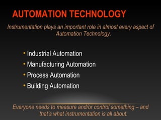 AUTOMATION TECHNOLOGYAUTOMATION TECHNOLOGY
Instrumentation plays an important role in almost every aspect of
Automation Technology.
• Industrial Automation
• Manufacturing Automation
• Process Automation
• Building Automation
Everyone needs to measure and/or control something – and
that’s what instrumentation is all about.
 