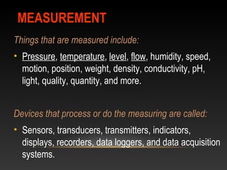 MEASUREMENTMEASUREMENT
Things that are measured include:
• Pressure, temperature, level, flow, humidity, speed,
motion, position, weight, density, conductivity, pH,
light, quality, quantity, and more.
Devices that process or do the measuring are called:
• Sensors, transducers, transmitters, indicators,
displays, recorders, data loggers, and data acquisition
systems.
 