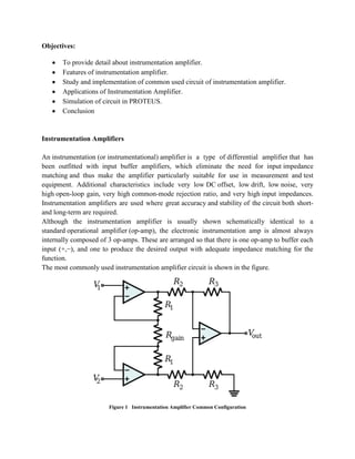 Objectives:
To provide detail about instrumentation amplifier.
Features of instrumentation amplifier.
Study and implementation of common used circuit of instrumentation amplifier.
Applications of Instrumentation Amplifier.
Simulation of circuit in PROTEUS.
Conclusion

Instrumentation Amplifiers
An instrumentation (or instrumentational) amplifier is a type of differential amplifier that has
been outfitted with input buffer amplifiers, which eliminate the need for input impedance
matching and thus make the amplifier particularly suitable for use in measurement and test
equipment. Additional characteristics include very low DC offset, low drift, low noise, very
high open-loop gain, very high common-mode rejection ratio, and very high input impedances.
Instrumentation amplifiers are used where great accuracy and stability of the circuit both shortand long-term are required.
Although the instrumentation amplifier is usually shown schematically identical to a
standard operational amplifier (op-amp), the electronic instrumentation amp is almost always
internally composed of 3 op-amps. These are arranged so that there is one op-amp to buffer each
input (+,−), and one to produce the desired output with adequate impedance matching for the
function.
The most commonly used instrumentation amplifier circuit is shown in the figure.

Figure 1 Instrumentation Amplifier Common Configuration

 