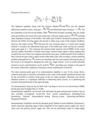 The gain of the circuit is

The rightmost amplifier, along with the resistors labelled
differential amplifier circuit, with gain =
two amplifiers on the left are the buffers. With

and

is just the standard

and differential input resistance = 2·

. The

removed (open circuited), they are simple

unity gain buffers; the circuit will work in that state, with gain simply equal to
and high
input impedance because of the buffers. The buffer gain could be increased by putting resistors
between the buffer inverting inputs and ground to shunt away some of the negative feedback;
however, the single resistor
between the two inverting inputs is a much more elegant
method: it increases the differential-mode gain of the buffer pair while leaving the commonmode gain equal to 1. This increases the common-mode rejection ratio (CMRR) of the circuit
and also enables the buffers to handle much larger common-mode signals without clipping than
would be the case if they were separate and had the same gain. Another benefit of the method is
that it boosts the gain using a single resistor rather than a pair, thus avoiding a resistor-matching
problem (although the two
s need to be matched), and very conveniently allowing the gain of
the circuit to be changed by changing the value of a single resistor. A set of switch-selectable
resistors or even a potentiometer can be used for
, providing easy changes to the gain of
the circuit, without the complexity of having to switch matched pairs of resistors.
The ideal common-mode gain of an instrumentation amplifier is zero. In the circuit shown,
common-mode gain is caused by mismatches in the values of the equally-numbered resistors and
by the mis-match in common mode gains of the two input op-amps. Obtaining very closely
matched resistors is a significant difficulty in fabricating these circuits, as is optimizing the
common mode performance of the input op-amps.
An instrumentation amp can also be built with 2 op-amps to save on cost and increase CMRR,
but the gain must be higher than 2 (+6 dB).
Instrumentation amplifiers can be built with individual op-amps and precision resistors, but are
also available in integrated circuit form from several manufacturers (including Texas
Instruments, National Semiconductor, Analog Devices, Linear Technology and Maxim
Integrated Products).
Instrumentation Amplifiers can also be designed using "Indirect Current-feedback Architecture",
which extend the operating range of these amplifiers to the negative power supply rail, and in
some cases the positive power supply rail. This can be particularly useful in single-supply

 
