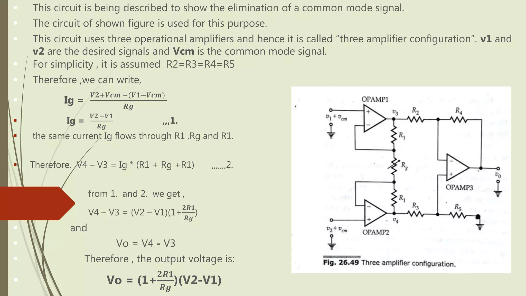  This circuit is being described to show the elimination of a common mode signal.
 The circuit of shown figure is used for this purpose.
 This circuit uses three operational amplifiers and hence it is called “three amplifier configuration”. v1 and
v2 are the desired signals and Vcm is the common mode signal.
 For simplicity , it is assumed R2=R3=R4=R5
 Therefore ,we can write,
 Ig =
𝑽𝟐+𝑽𝒄𝒎 −(𝑽𝟏−𝑽𝒄𝒎)
𝑹𝒈
 Ig =
𝑽𝟐 −𝑽𝟏
𝑹𝒈
,,,1.
 the same current Ig flows through R1 ,Rg and R1.
 Therefore, V4 – V3 = Ig * (R1 + Rg +R1) ,,,,,,,2.
 from 1. and 2. we get ,
 V4 – V3 = (V2 – V1)(1+
𝟐𝑹𝟏
𝑹𝒈
)
 and
 Vo = V4 - V3
 Therefore , the output voltage is:
 Vo = (1+
𝟐𝑹𝟏
𝑹𝒈
)(V2-V1)
 