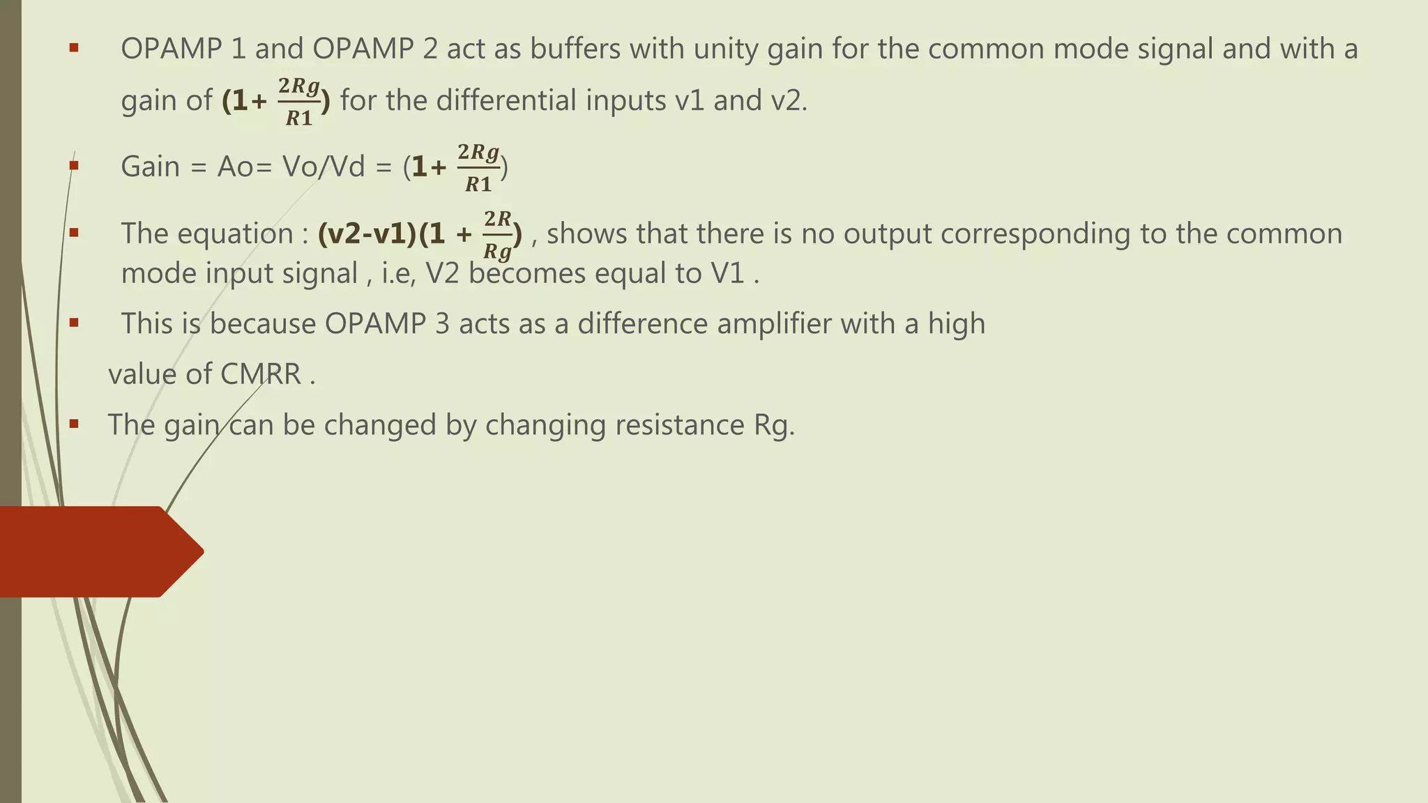  OPAMP 1 and OPAMP 2 act as buffers with unity gain for the common mode signal and with a
gain of (1+
𝟐𝑹𝒈
𝑹𝟏
) for the differential inputs v1 and v2.
 Gain = Ao= Vo/Vd = (1+
𝟐𝑹𝒈
𝑹𝟏
)
 The equation : (v2-v1)(1 +
𝟐𝑹
𝑹𝒈
) , shows that there is no output corresponding to the common
mode input signal , i.e, V2 becomes equal to V1 .
 This is because OPAMP 3 acts as a difference amplifier with a high
value of CMRR .
 The gain can be changed by changing resistance Rg.
 