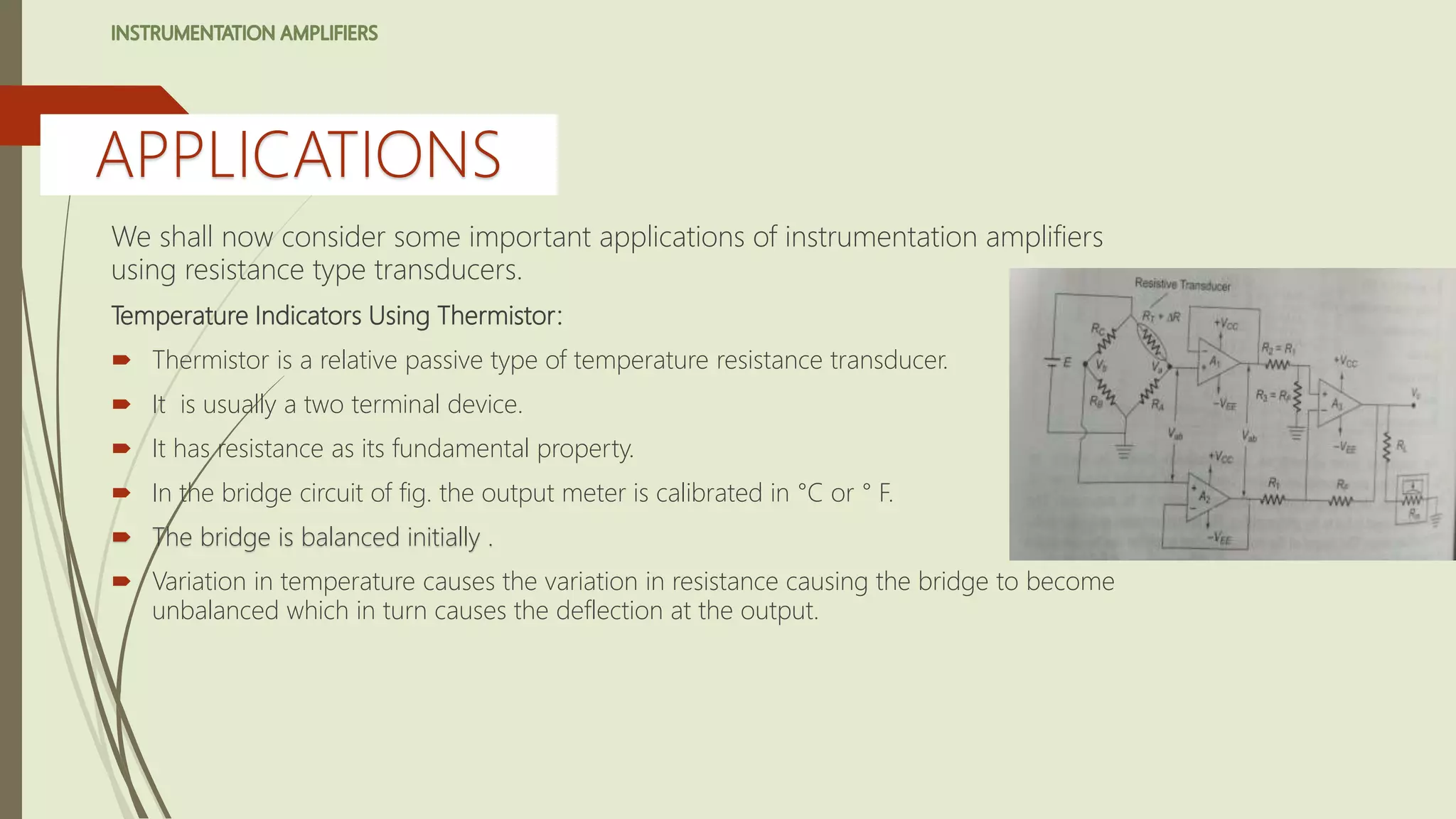 We shall now consider some important applications of instrumentation amplifiers
using resistance type transducers.
Temperature Indicators Using Thermistor:
 Thermistor is a relative passive type of temperature resistance transducer.
 It is usually a two terminal device.
 It has resistance as its fundamental property.
 In the bridge circuit of fig. the output meter is calibrated in °C or ° F.
 The bridge is balanced initially .
 Variation in temperature causes the variation in resistance causing the bridge to become
unbalanced which in turn causes the deflection at the output.
APPLICATIONS
 