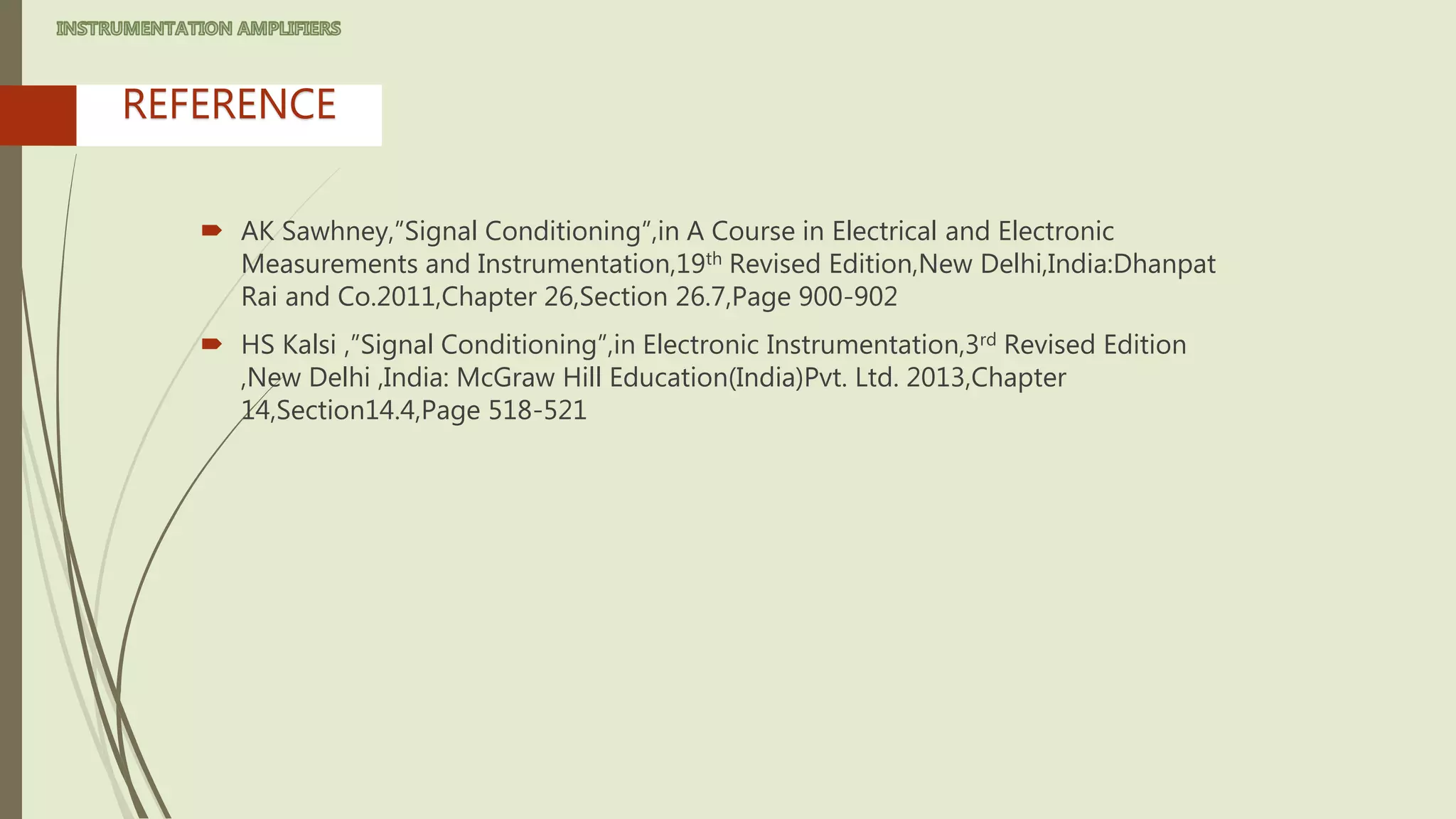  AK Sawhney,”Signal Conditioning”,in A Course in Electrical and Electronic
Measurements and Instrumentation,19th Revised Edition,New Delhi,India:Dhanpat
Rai and Co.2011,Chapter 26,Section 26.7,Page 900-902
 HS Kalsi ,”Signal Conditioning”,in Electronic Instrumentation,3rd Revised Edition
,New Delhi ,India: McGraw Hill Education(India)Pvt. Ltd. 2013,Chapter
14,Section14.4,Page 518-521
REFERENCE
 