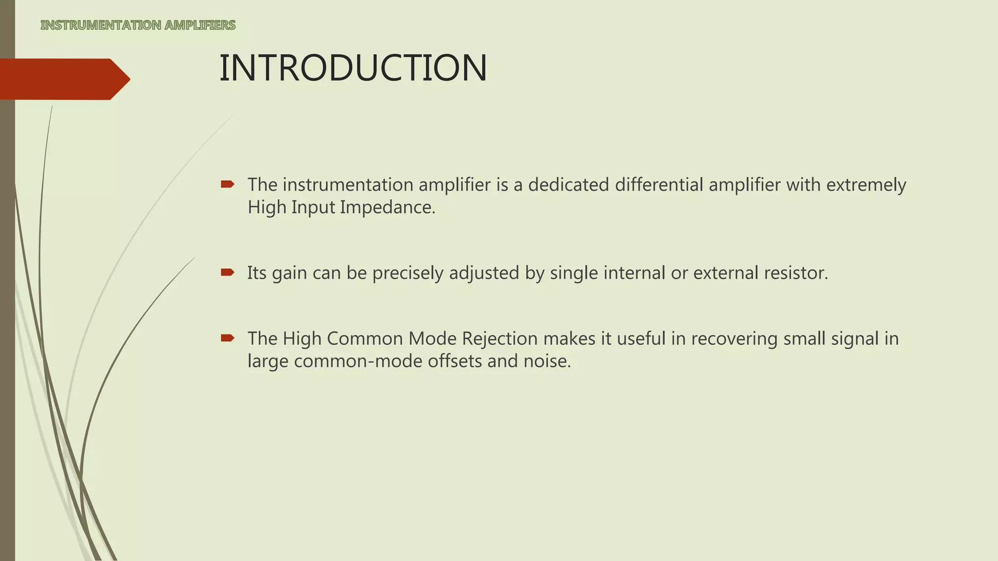 INTRODUCTION
 The instrumentation amplifier is a dedicated differential amplifier with extremely
High Input Impedance.
 Its gain can be precisely adjusted by single internal or external resistor.
 The High Common Mode Rejection makes it useful in recovering small signal in
large common-mode offsets and noise.
 