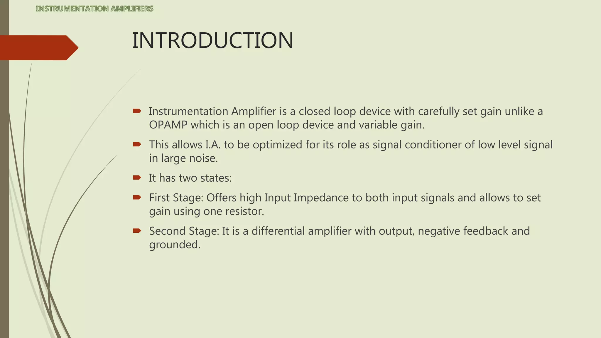 INTRODUCTION
 Instrumentation Amplifier is a closed loop device with carefully set gain unlike a
OPAMP which is an open loop device and variable gain.
 This allows I.A. to be optimized for its role as signal conditioner of low level signal
in large noise.
 It has two states:
 First Stage: Offers high Input Impedance to both input signals and allows to set
gain using one resistor.
 Second Stage: It is a differential amplifier with output, negative feedback and
grounded.
 