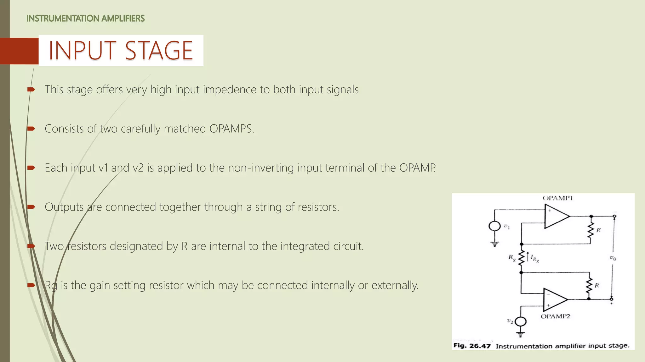  This stage offers very high input impedence to both input signals
 Consists of two carefully matched OPAMPS.
 Each input v1 and v2 is applied to the non-inverting input terminal of the OPAMP.
 Outputs are connected together through a string of resistors.
 Two resistors designated by R are internal to the integrated circuit.
 Rg is the gain setting resistor which may be connected internally or externally.
INPUT STAGE
 