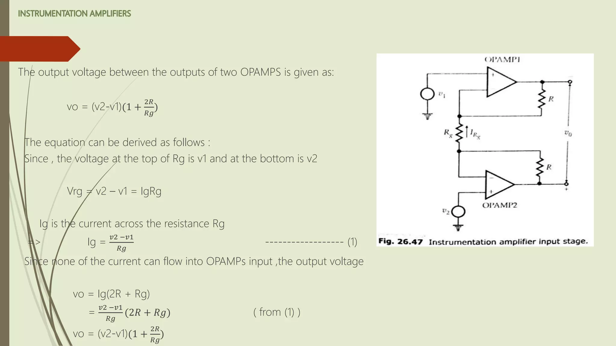 The output voltage between the outputs of two OPAMPS is given as:
vo = (v2-v1)(1 +
2𝑅
𝑅𝑔
)
The equation can be derived as follows :
Since , the voltage at the top of Rg is v1 and at the bottom is v2
Vrg = v2 – v1 = IgRg
Ig is the current across the resistance Rg
=> Ig =
𝑣2 −𝑣1
𝑅𝑔
------------------ (1)
Since none of the current can flow into OPAMPs input ,the output voltage
vo = Ig(2R + Rg)
=
𝑣2 −𝑣1
𝑅𝑔
(2𝑅 + 𝑅𝑔) ( from (1) )
vo = (v2-v1)(1 +
2𝑅
𝑅𝑔
)
 