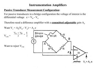 Instrumentation Amplifiers
Passive Transducer Measurement Configuration:
For passive transducers in a bridge configuration the voltage of interest is the
differential voltage e = VB
- VA
Therefore need a difference amplifier with a committed adjustable gain Ad
Want Vo
= Ad
(VB
- VA
) = Ad
e
VCM
=
Want to reject VCM
V V EA B+
≈
2 2 R
R R
R+∆R
IA
Vo = Ad e
 