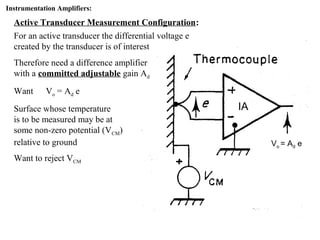 Instrumentation Amplifiers:
Active Transducer Measurement Configuration:
For an active transducer the differential voltage e
created by the transducer is of interest
Therefore need a difference amplifier
with a committed adjustable gain Ad
Want Vo = Ad e
Surface whose temperature
is to be measured may be at
some non-zero potential (VCM)
relative to ground
Want to reject VCM
IA
Vo = Ad e
 