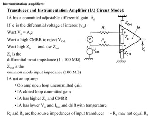 Instrumentation Amplifiers:
Transducer and Instrumentation Amplifier (IA) Circuit Model:
IA has a committed adjustable differential gain Ad
If e is the differential voltage of interest (vid)
Want Vo = Ade
Want a high CMRR to reject VCM
Want high Zin and low Zout
Zd is the
differential input impedance (1 - 100 MΩ)
ZCM is the
common mode input impedance (100 MΩ)
IA not an op-amp
• Op amp open loop uncommitted gain
• IA closed loop committed gain
• IA has higher Zin and CMRR
• IA has lower Vos and Ibias and drift with temperature
R1 and R2 are the source impedances of input transducer - R1 may not equal R2
IA
 