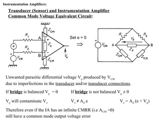 Instrumentation Amplifiers:
Transducer (Sensor) and Instrumentation Amplifier
Common Mode Voltage Equivalent Circuit:
Unwanted parasitic differential voltage Vp
produced by VCM
due to imperfections in the transducer and/or transducer connections.
If bridge is balanced Vp
= 0 If bridge is not balanced Vp
≠ 0
Vp will contaminate Vo Vo ≠ Ad e Vo = Ad (e + Vp)
Therefore even if the IA has an infinite CMRR (i.e ACM =0)
still have a common mode output voltage error
A
B
Set e = 0
 