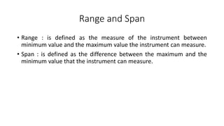 Range and Span
• Range : is defined as the measure of the instrument between
minimum value and the maximum value the instrument can measure.
• Span : is defined as the difference between the maximum and the
minimum value that the instrument can measure.
 