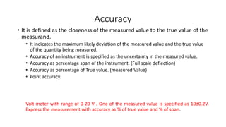 Accuracy
• It is defined as the closeness of the measured value to the true value of the
measurand.
• It indicates the maximum likely deviation of the measured value and the true value
of the quantity being measured.
• Accuracy of an instrument is specified as the uncertainty in the measured value.
• Accuracy as percentage span of the instrument. (Full scale deflection)
• Accuracy as percentage of True value. (measured Value)
• Point accuracy.
Volt meter with range of 0-20 V . One of the measured value is specified as 10±0.2V.
Express the measurement with accuracy as % of true value and % of span.
 