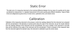 Static Error
The static error of a measuring instrument is the numerical difference between the true value of a quantity and its value
as obtained by measurement, i.e. repeated measurement of the same quantity gives different indications. Types of Static
Errors are categorized as gross errors or human errors, systematic errors, and random errors
Calibration of the measuring instrument is the process in which the readings obtained from the instrument are compared
with the sub-standards in the laboratory at several points along the scale of the instrument. As per the results obtained
from the readings obtained of the instrument and the sub-standards, the curve is plotted. If the instrument is accurate
there will be matching of the scales of the instrument and the sub-standard. If there is deviation of the measured value
from the instrument against the standard value, the instrument is calibrated to give the correct values
Calibration
 