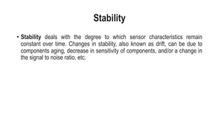 Stability
• Stability deals with the degree to which sensor characteristics remain
constant over time. Changes in stability, also known as drift, can be due to
components aging, decrease in sensitivity of components, and/or a change in
the signal to noise ratio, etc.
 