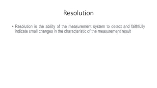Resolution
• Resolution is the ability of the measurement system to detect and faithfully
indicate small changes in the characteristic of the measurement result
 