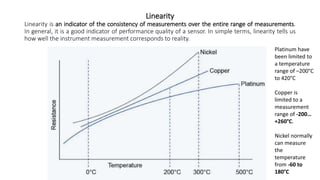 Linearity
Linearity is an indicator of the consistency of measurements over the entire range of measurements.
In general, it is a good indicator of performance quality of a sensor. In simple terms, linearity tells us
how well the instrument measurement corresponds to reality.
Platinum have
been limited to
a temperature
range of –200°C
to 420°C
Copper is
limited to a
measurement
range of -200…
+260°C.
Nickel normally
can measure
the
temperature
from -60 to
180°C
 