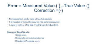 Error = Measured Value ( ) –True Value ()
Correction =(-)
• No measurement can be made with perfect accuracy
• It is important to find out the accuracy rate and errors occurred
• A study of errors is a first step in finding ways to reduce them.
Errors are Classified into:
1.Gross errors
2.Systematic (or) instrumental errors
3.Random(or)Accidental errors
 