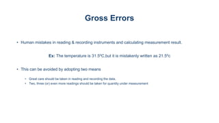 Gross Errors
• Human mistakes in reading & recording instruments and calculating measurement result.
Ex: The temperature is 31.50C,but it is mistakenly written as 21.50c
• This can be avoided by adopting two means
• Great care should be taken in reading and recording the data.
• Two, three (or) even more readings should be taken for quantity under measurement
 