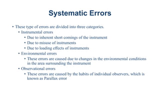 Systematic Errors
• These type of errors are divided into three categories.
• Instrumental errors
• Due to inherent short comings of the instrument
• Due to misuse of instruments
• Due to loading effects of instruments
• Environmental errors
• These errors are caused due to changes in the environmental conditions
in the area surrounding the instrument
• Observational errors
• These errors are caused by the habits of individual observers, which is
known as Parallax error
 
